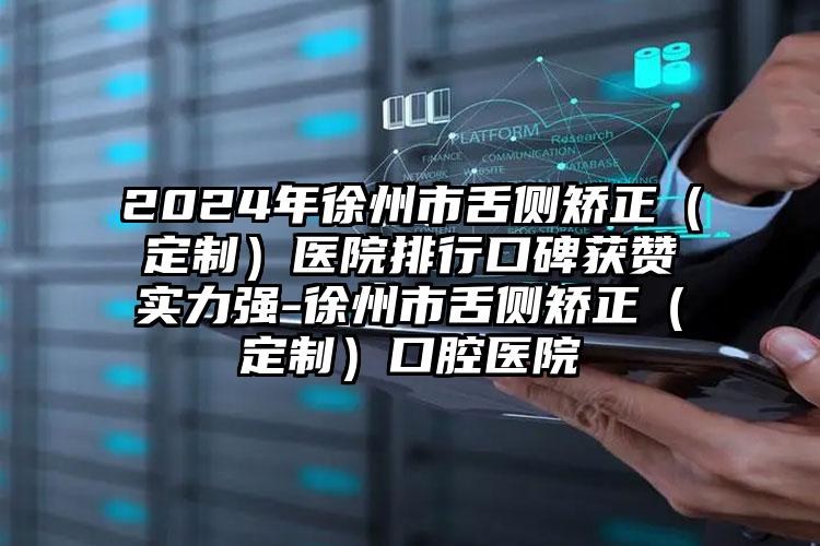 2024年徐州市舌侧矫正（定制）医院排行口碑获赞实力强-徐州市舌侧矫正（定制）口腔医院