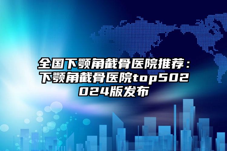 全国下颚角截骨医院推荐：下颚角截骨医院top502024版发布