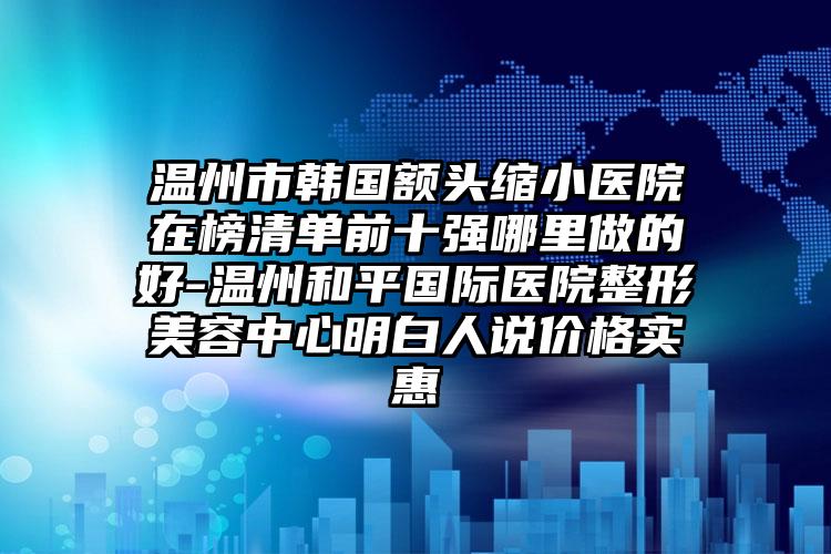 温州市韩国额头缩小医院在榜清单前十强哪里做的好-温州和平国际医院整形美容中心明白人说价格实惠