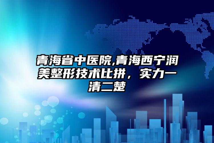 青海省中医院,青海西宁润美整形技术比拼，实力一清二楚