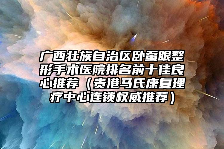 广西壮族自治区卧蚕眼整形手术医院排名前十佳良心推荐（贵港马氏康复理疗中心连锁权威推荐）