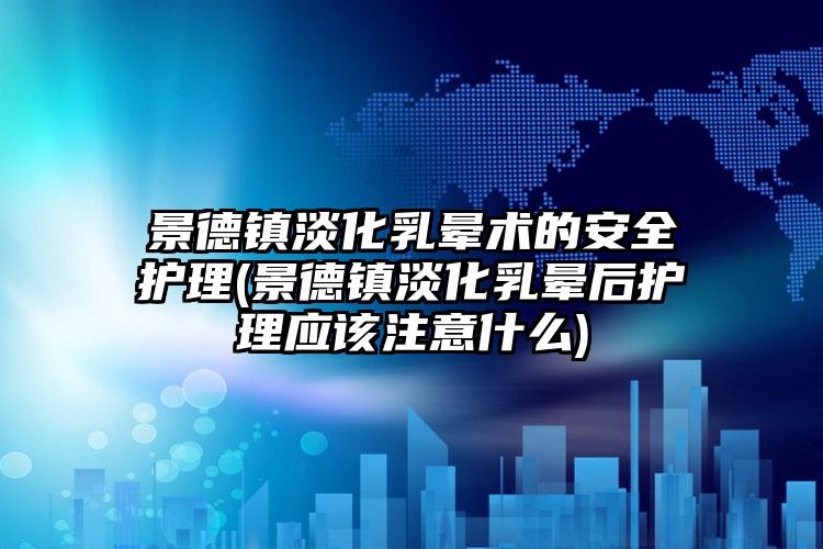 景德镇淡化乳晕术的安全护理(景德镇淡化乳晕后护理应该注意什么)