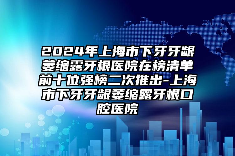 2024年上海市下牙牙龈萎缩露牙根医院在榜清单前十位强榜二次推出-上海市下牙牙龈萎缩露牙根口腔医院