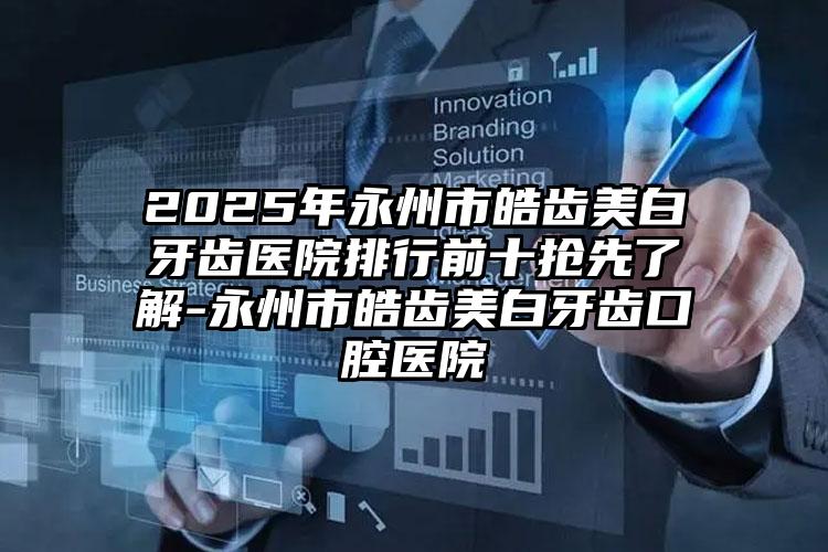 2025年永州市皓齿美白牙齿医院排行前十抢先了解-永州市皓齿美白牙齿口腔医院