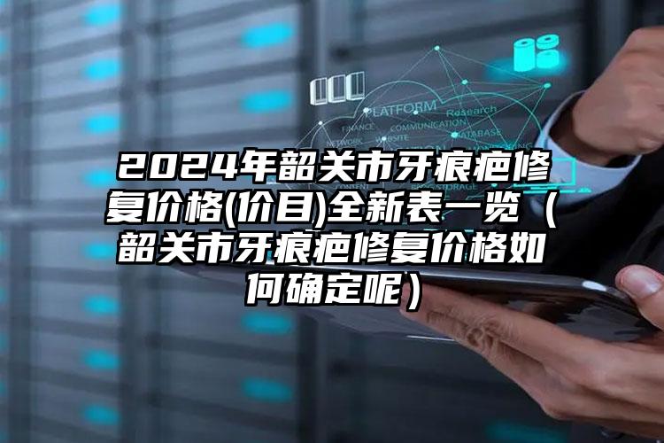 2024年韶关市牙痕疤修复价格(价目)全新表一览（韶关市牙痕疤修复价格如何确定呢）