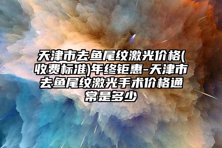 天津市去鱼尾纹激光价格(收费标准)年终钜惠-天津市去鱼尾纹激光手术价格通常是多少