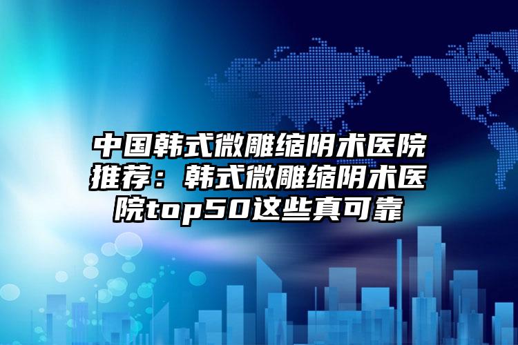 中国韩式微雕缩阴术医院推荐：韩式微雕缩阴术医院top50这些真可靠