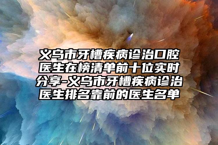 义乌市牙槽疾病诊治口腔医生在榜清单前十位实时分享-义乌市牙槽疾病诊治医生排名靠前的医生名单