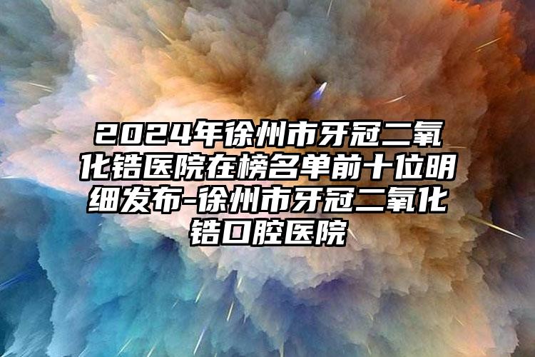 2024年徐州市牙冠二氧化锆医院在榜名单前十位明细发布-徐州市牙冠二氧化锆口腔医院