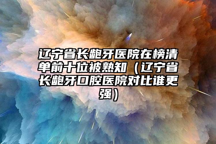 辽宁省长龅牙医院在榜清单前十位被熟知（辽宁省长龅牙口腔医院对比谁更强）