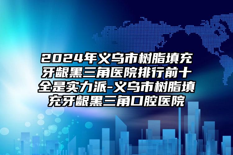 2024年义乌市树脂填充牙龈黑三角医院排行前十全是实力派-义乌市树脂填充牙龈黑三角口腔医院