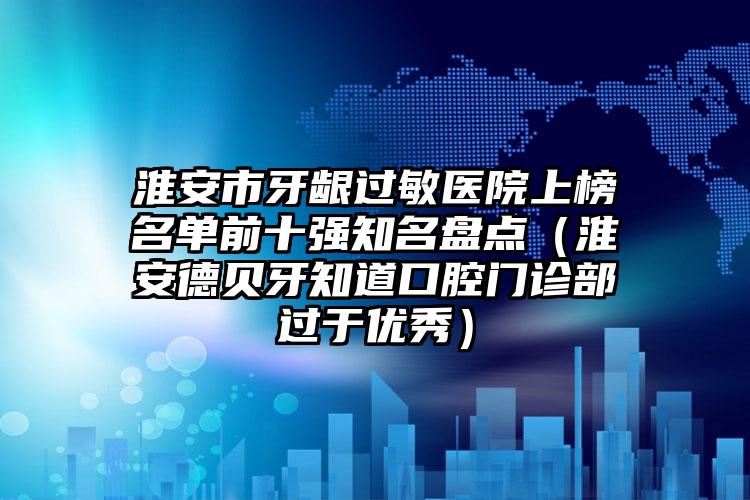 淮安市牙龈过敏医院上榜名单前十强知名盘点（淮安德贝牙知道口腔门诊部过于优秀）