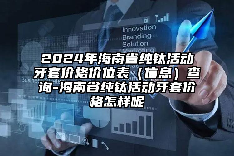 2024年海南省纯钛活动牙套价格价位表（信息）查询-海南省纯钛活动牙套价格怎样呢