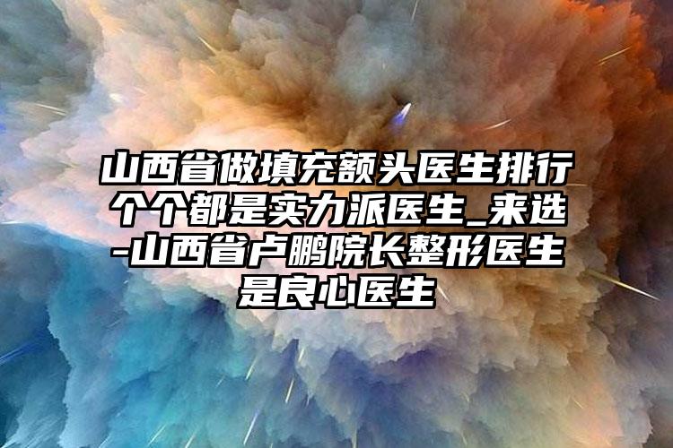 山西省做填充额头医生排行个个都是实力派医生_来选-山西省卢鹏院长整形医生是良心医生