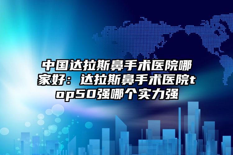 中国达拉斯鼻手术医院哪家好：达拉斯鼻手术医院top50强哪个实力强