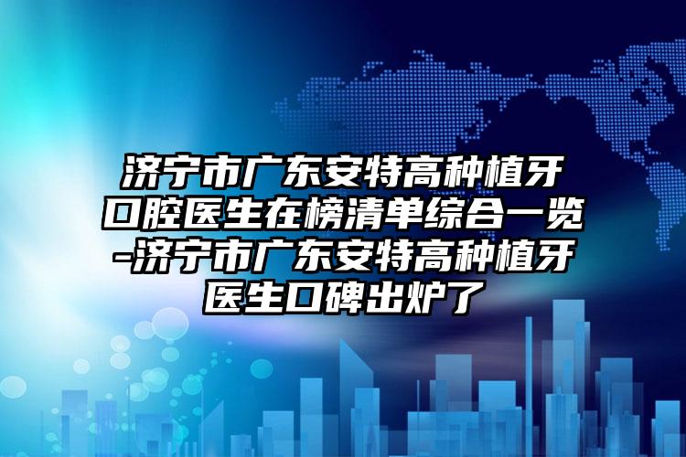 济宁市广东安特高种植牙口腔医生在榜清单综合一览-济宁市广东安特高种植牙医生口碑出炉了