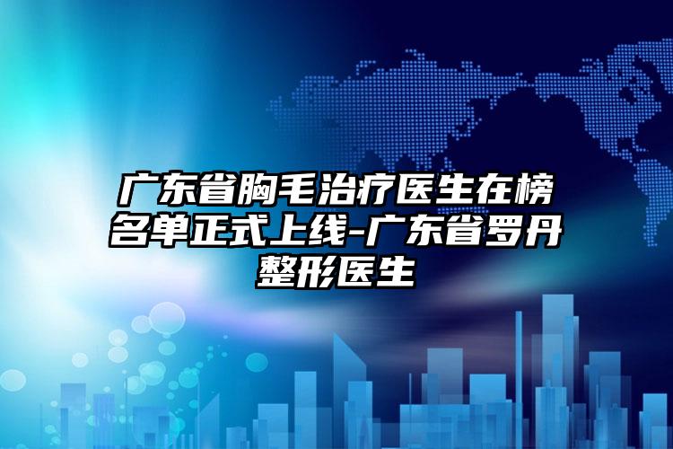 广东省胸毛治疗医生在榜名单正式上线-广东省罗丹整形医生