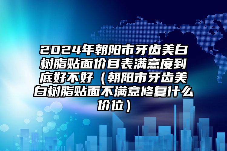 2024年朝阳市牙齿美白树脂贴面价目表满意度到底好不好（朝阳市牙齿美白树脂贴面不满意修复什么价位）