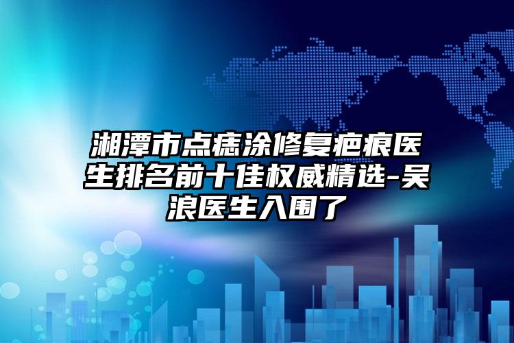 湘潭市点痣涂修复疤痕医生排名前十佳权威精选-吴浪医生入围了