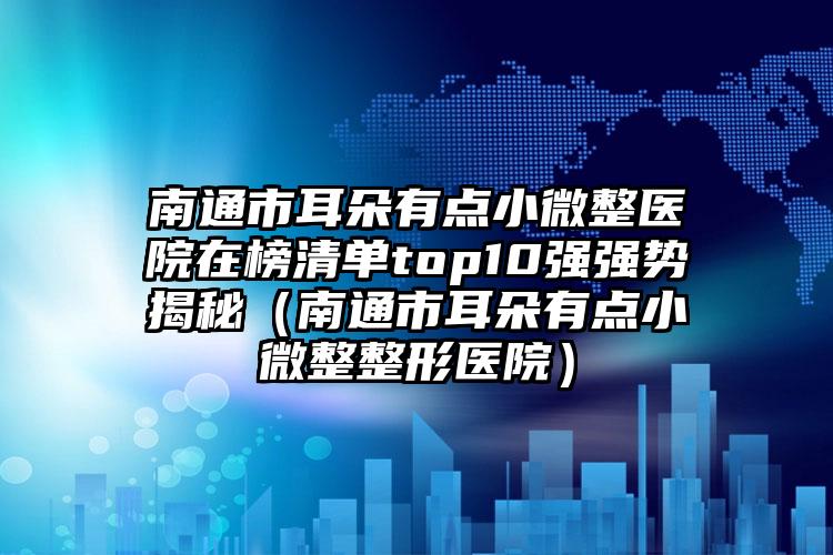 南通市耳朵有点小微整医院在榜清单top10强强势揭秘（南通市耳朵有点小微整整形医院）