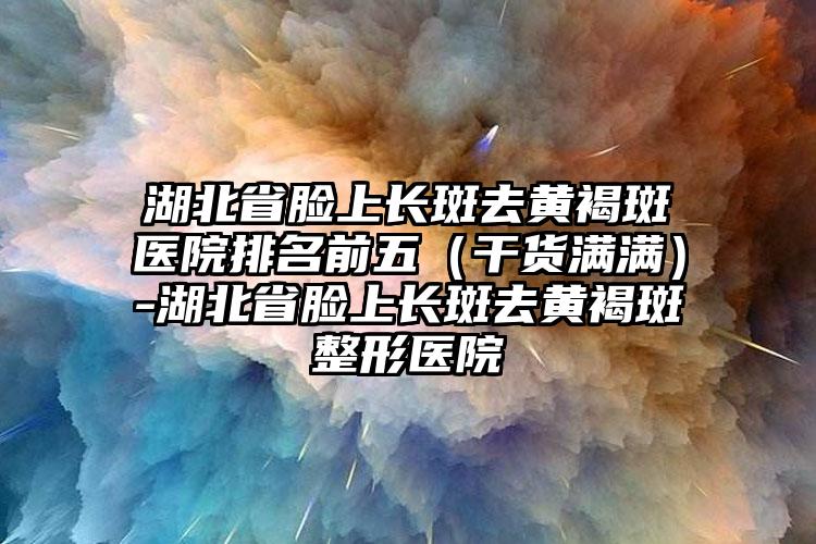 湖北省脸上长斑去黄褐斑医院排名前五（干货满满）-湖北省脸上长斑去黄褐斑整形医院