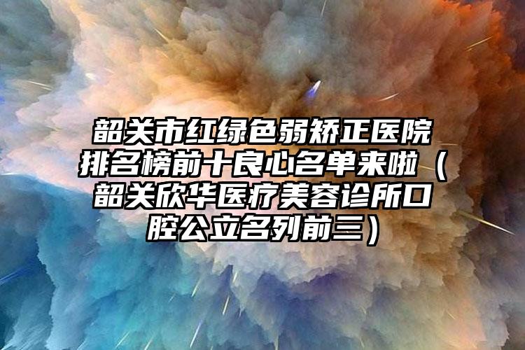 韶关市红绿色弱矫正医院排名榜前十良心名单来啦（韶关欣华医疗美容诊所口腔公立名列前三）