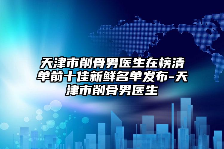 天津市削骨男医生在榜清单前十佳新鲜名单发布-天津市削骨男医生