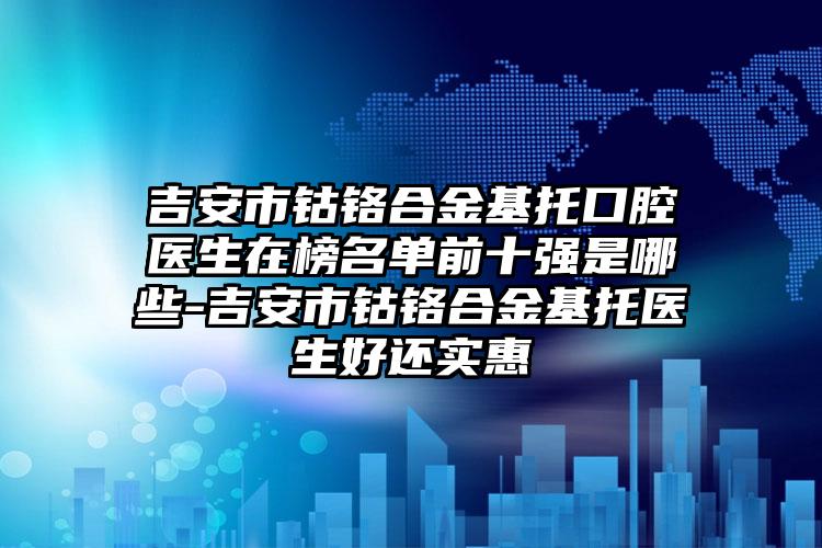 吉安市钴铬合金基托口腔医生在榜名单前十强是哪些-吉安市钴铬合金基托医生好还实惠