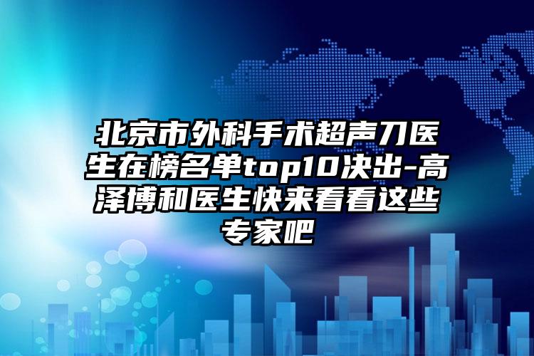 北京市外科手术超声刀医生在榜名单top10决出-高泽博和医生快来看看这些专家吧