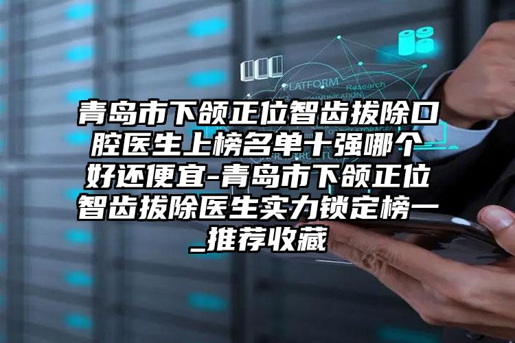 青岛市下颌正位智齿拔除口腔医生上榜名单十强哪个好还便宜-青岛市下颌正位智齿拔除医生实力锁定榜一_推荐收藏