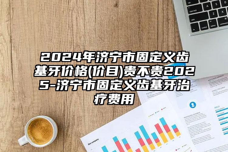 2024年济宁市固定义齿基牙价格(价目)贵不贵2025-济宁市固定义齿基牙治疗费用