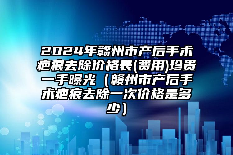 2024年赣州市产后手术疤痕去除价格表(费用)珍贵一手曝光（赣州市产后手术疤痕去除一次价格是多少）