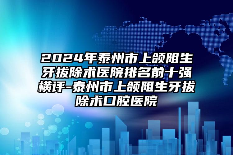 2024年泰州市上颌阻生牙拔除术医院排名前十强横评-泰州市上颌阻生牙拔除术口腔医院