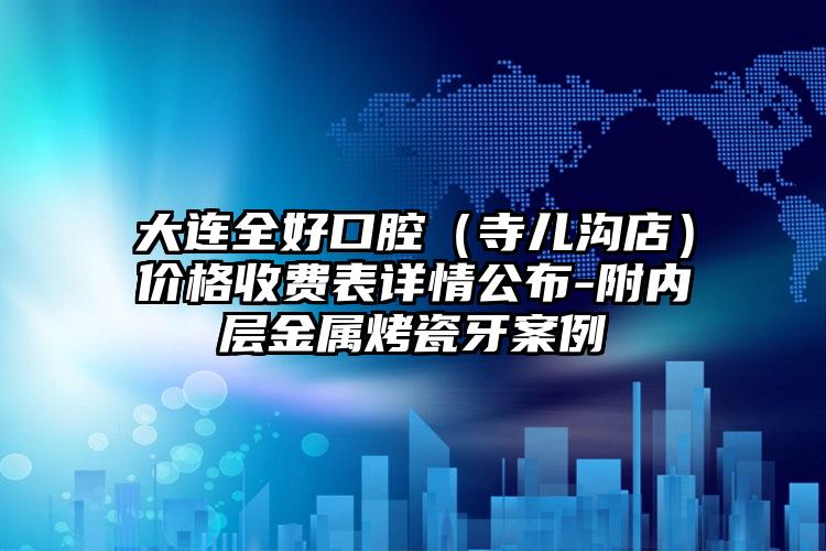 大连全好口腔（寺儿沟店）价格收费表详情公布-附内层金属烤瓷牙案例