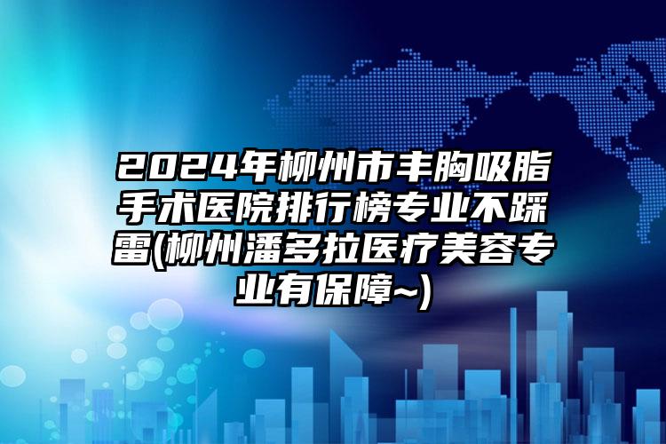 2024年柳州市丰胸吸脂手术医院排行榜专业不踩雷(柳州潘多拉医疗美容专业有保障~)