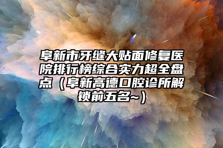 阜新市牙缝大贴面修复医院排行榜综合实力超全盘点（阜新高德口腔诊所解锁前五名~）