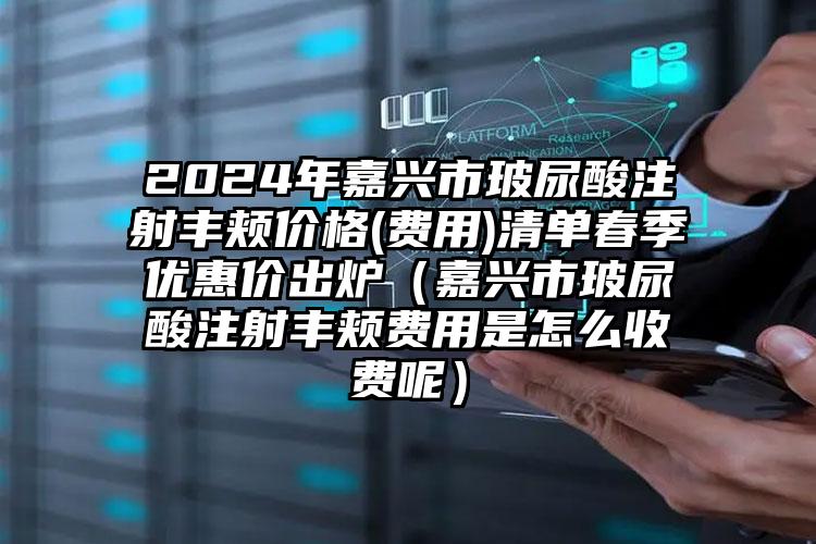 2024年嘉兴市玻尿酸注射丰颊价格(费用)清单春季优惠价出炉（嘉兴市玻尿酸注射丰颊费用是怎么收费呢）