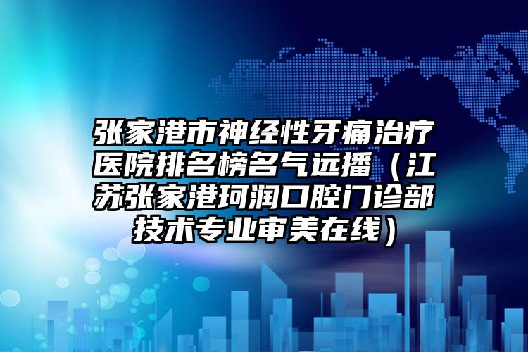 张家港市神经性牙痛治疗医院排名榜名气远播（江苏张家港珂润口腔门诊部技术专业审美在线）