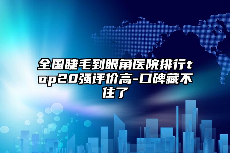 全国睫毛到眼角医院排行top20强评价高-口碑藏不住了