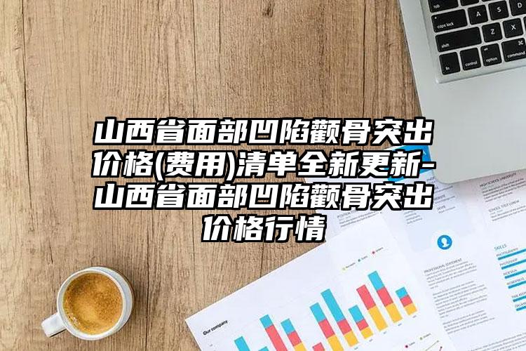 山西省面部凹陷颧骨突出价格(费用)清单全新更新-山西省面部凹陷颧骨突出价格行情