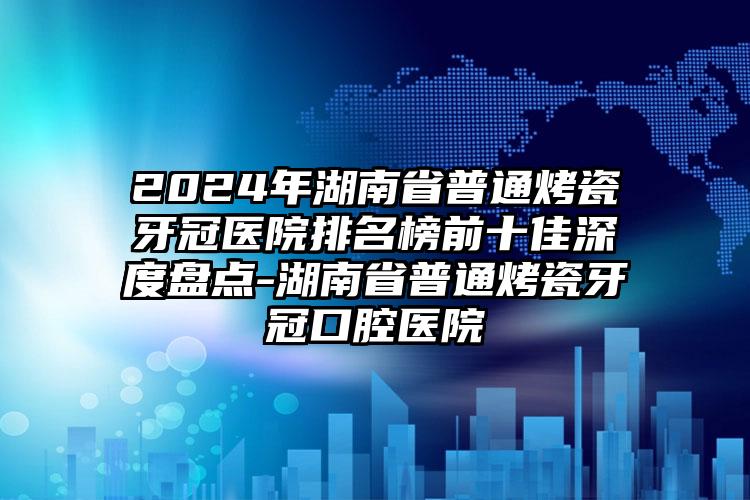 2024年湖南省普通烤瓷牙冠医院排名榜前十佳深度盘点-湖南省普通烤瓷牙冠口腔医院