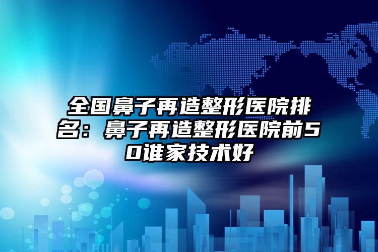 全国鼻子再造整形医院排名：鼻子再造整形医院前50谁家技术好