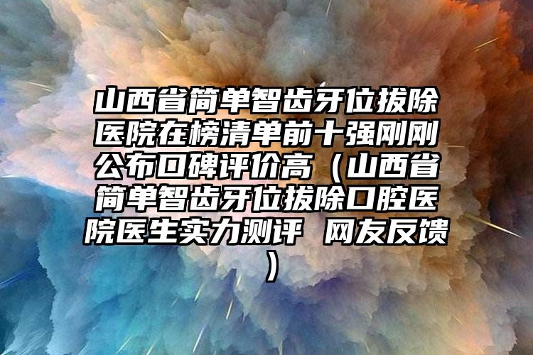 山西省简单智齿牙位拔除医院在榜清单前十强刚刚公布口碑评价高（山西省简单智齿牙位拔除口腔医院医生实力测评 网友反馈）