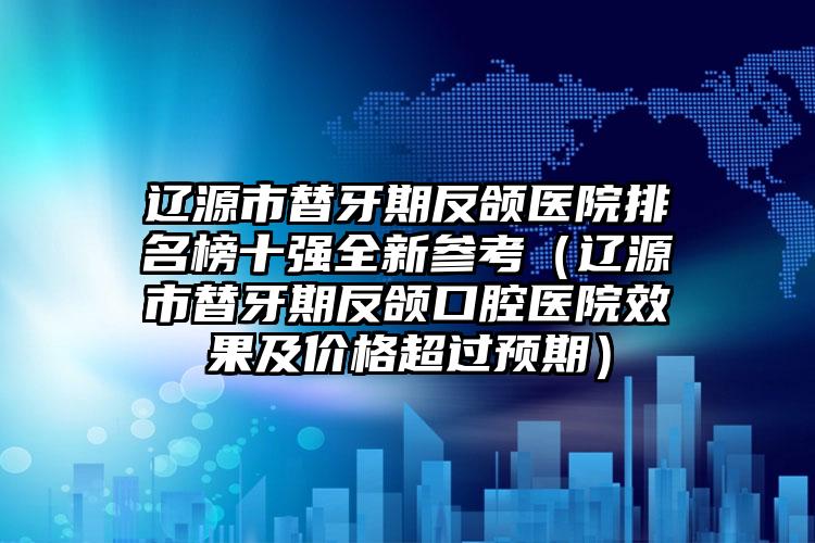 辽源市替牙期反颌医院排名榜十强全新参考（辽源市替牙期反颌口腔医院效果及价格超过预期）