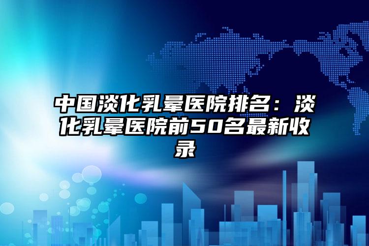 中国淡化乳晕医院排名：淡化乳晕医院前50名最新收录