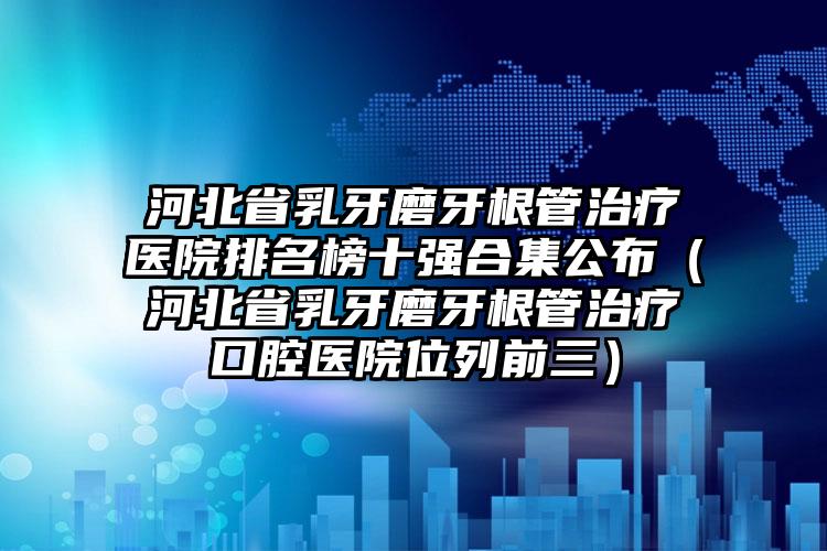 河北省乳牙磨牙根管治疗医院排名榜十强合集公布（河北省乳牙磨牙根管治疗口腔医院位列前三）