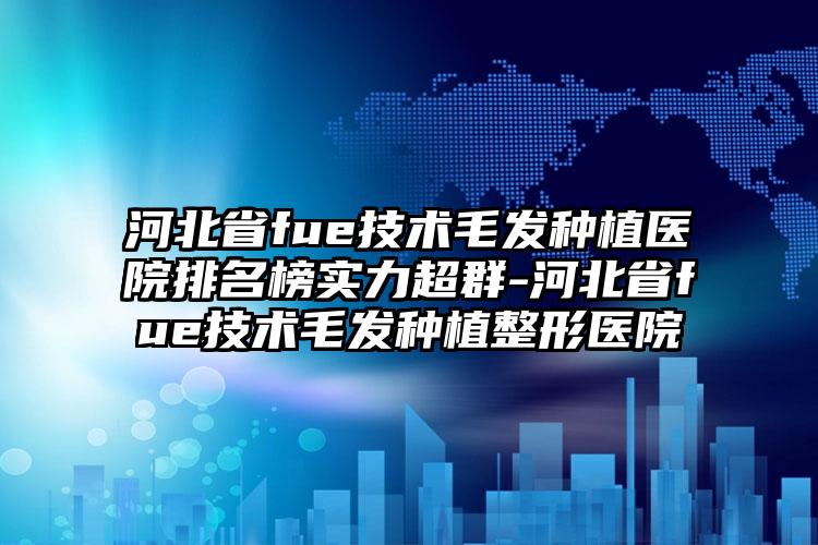 河北省fue技术毛发种植医院排名榜实力超群-河北省fue技术毛发种植整形医院