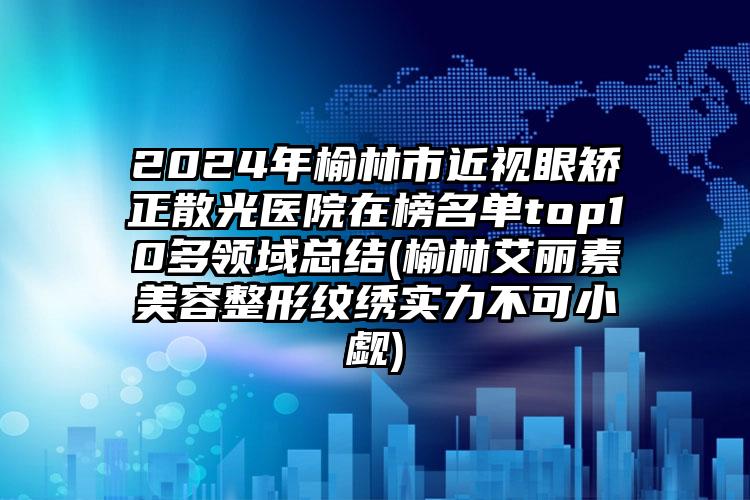 2024年榆林市近视眼矫正散光医院在榜名单top10多领域总结(榆林艾丽素美容整形纹绣实力不可小觑)