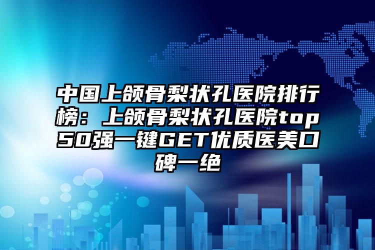 中国上颌骨梨状孔医院排行榜：上颌骨梨状孔医院top50强一键GET优质医美口碑一绝