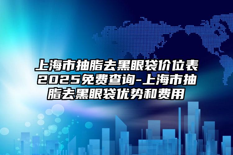 上海市抽脂去黑眼袋价位表2025免费查询-上海市抽脂去黑眼袋优势和费用